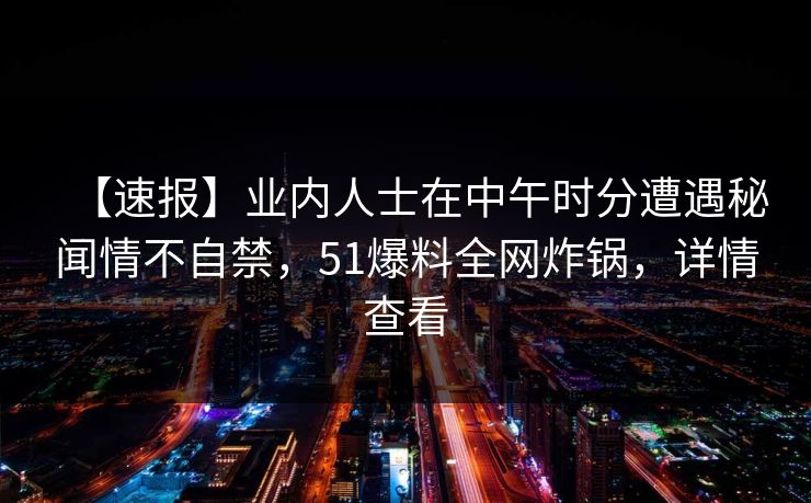【速报】业内人士在中午时分遭遇秘闻情不自禁，51爆料全网炸锅，详情查看