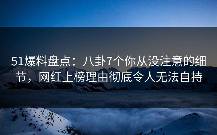 51爆料盘点：八卦7个你从没注意的细节，网红上榜理由彻底令人无法自持