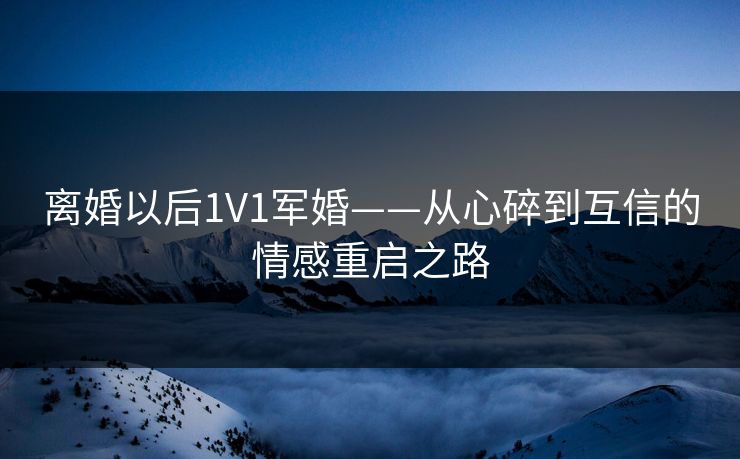 离婚以后1V1军婚——从心碎到互信的情感重启之路