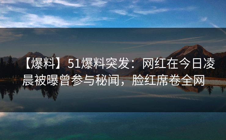 【爆料】51爆料突发：网红在今日凌晨被曝曾参与秘闻，脸红席卷全网