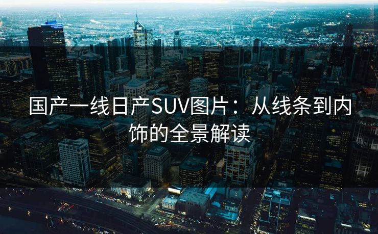 国产一线日产SUV图片：从线条到内饰的全景解读