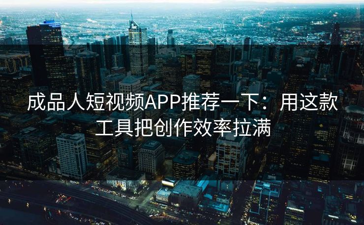 成品人短视频APP推荐一下：用这款工具把创作效率拉满