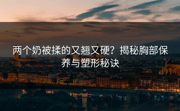 两个奶被揉的又翘又硬？揭秘胸部保养与塑形秘诀