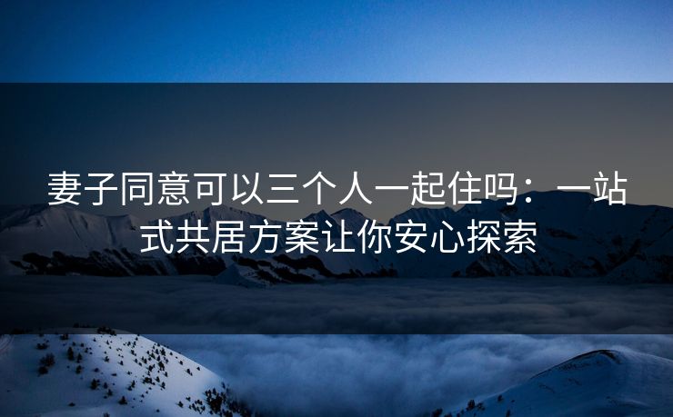 妻子同意可以三个人一起住吗：一站式共居方案让你安心探索