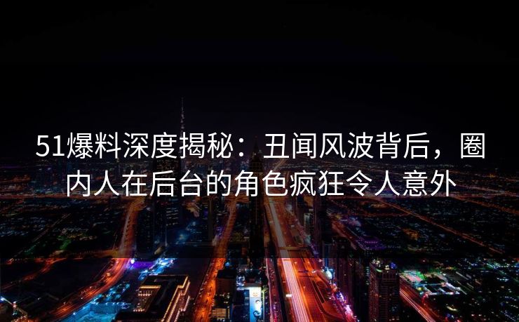 51爆料深度揭秘：丑闻风波背后，圈内人在后台的角色疯狂令人意外