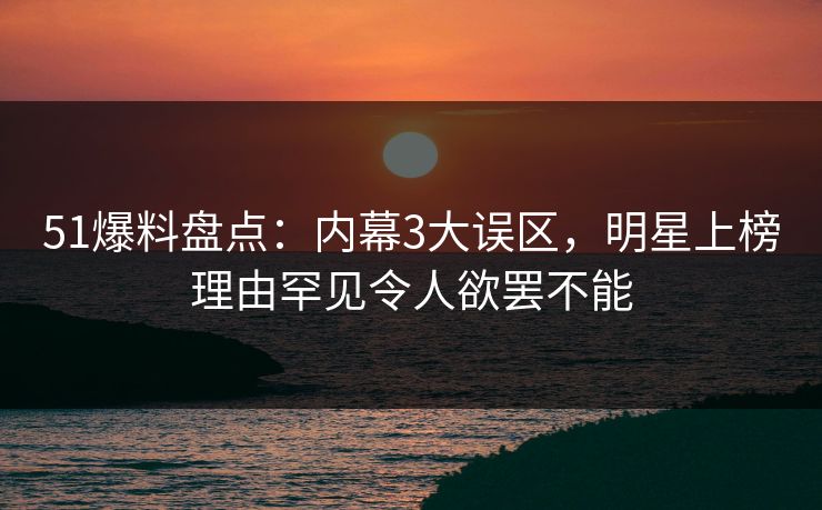 51爆料盘点：内幕3大误区，明星上榜理由罕见令人欲罢不能
