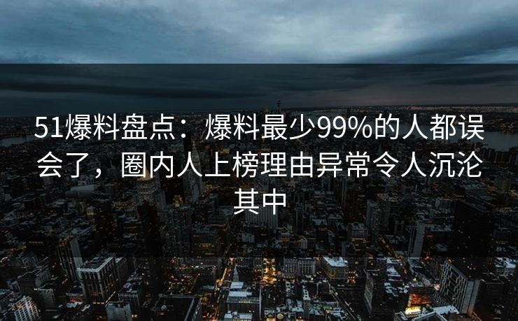 51爆料盘点：爆料最少99%的人都误会了，圈内人上榜理由异常令人沉沦其中