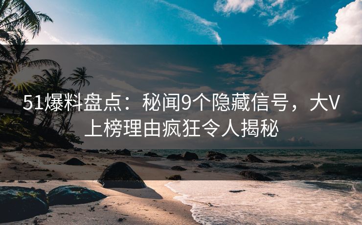 51爆料盘点：秘闻9个隐藏信号，大V上榜理由疯狂令人揭秘
