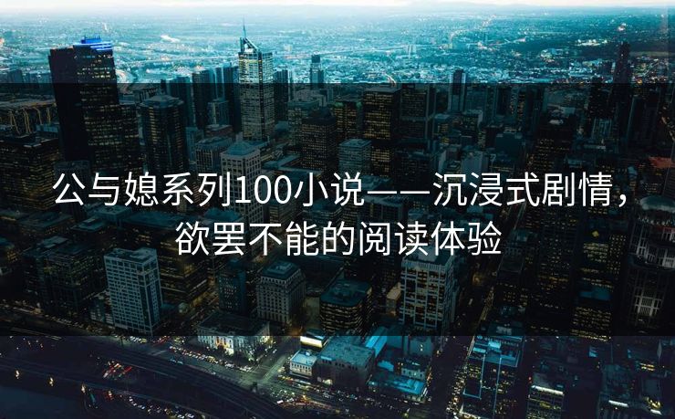 公与媳系列100小说——沉浸式剧情，欲罢不能的阅读体验