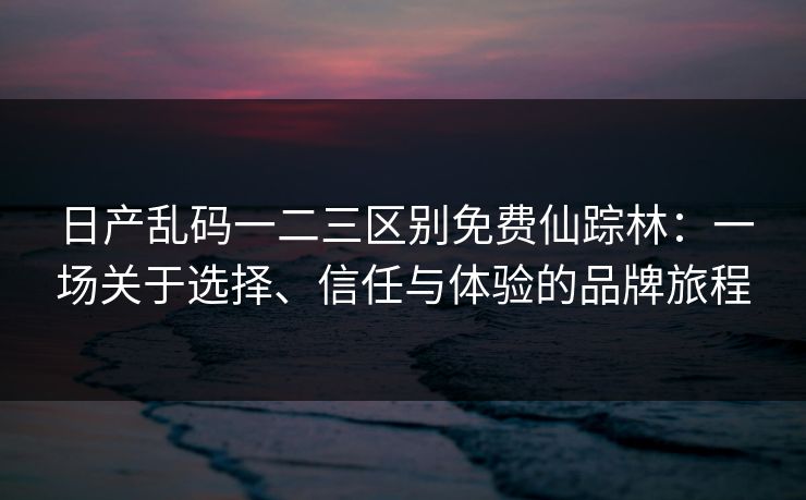 日产乱码一二三区别免费仙踪林：一场关于选择、信任与体验的品牌旅程