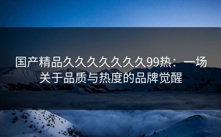 国产精品久久久久久久久99热：一场关于品质与热度的品牌觉醒