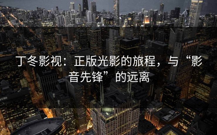 丁冬影视：正版光影的旅程，与“影音先锋”的远离