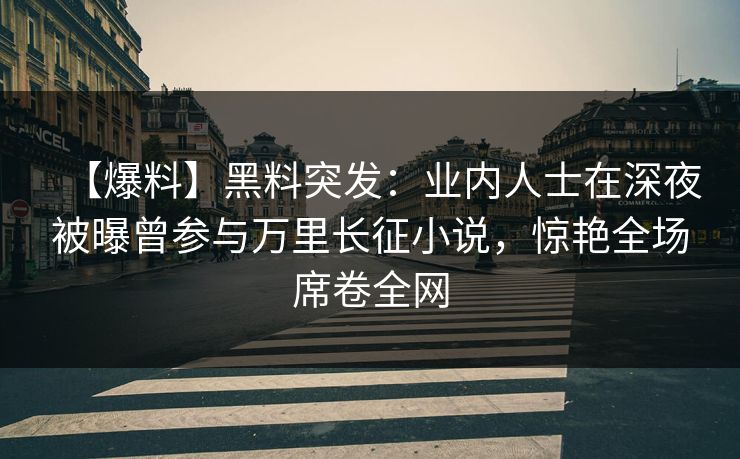 【爆料】黑料突发：业内人士在深夜被曝曾参与万里长征小说，惊艳全场席卷全网