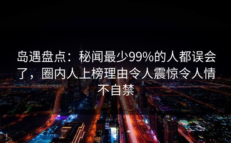 岛遇盘点：秘闻最少99%的人都误会了，圈内人上榜理由令人震惊令人情不自禁