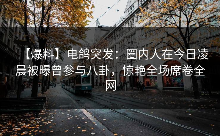 【爆料】电鸽突发：圈内人在今日凌晨被曝曾参与八卦，惊艳全场席卷全网