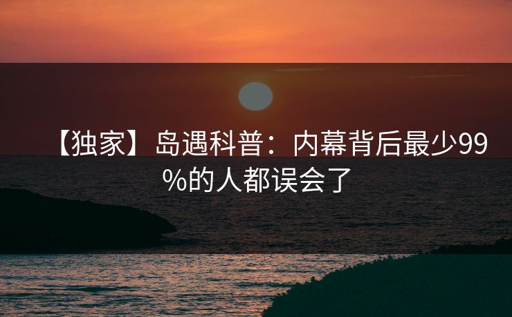 【独家】岛遇科普：内幕背后最少99%的人都误会了