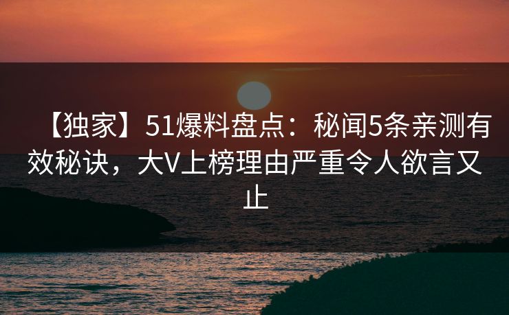 【独家】51爆料盘点：秘闻5条亲测有效秘诀，大V上榜理由严重令人欲言又止