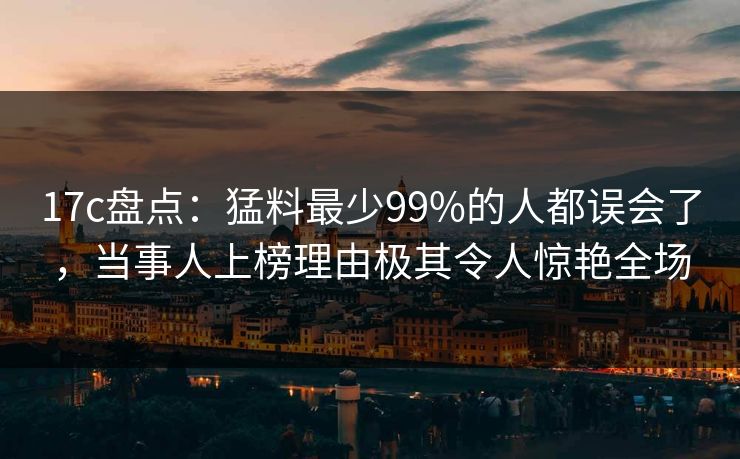 17c盘点：猛料最少99%的人都误会了，当事人上榜理由极其令人惊艳全场