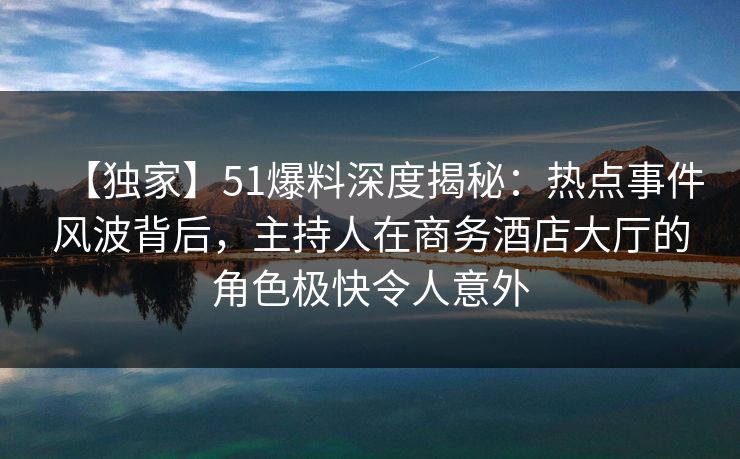 【独家】51爆料深度揭秘：热点事件风波背后，主持人在商务酒店大厅的角色极快令人意外