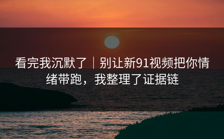 看完我沉默了｜别让新91视频把你情绪带跑，我整理了证据链