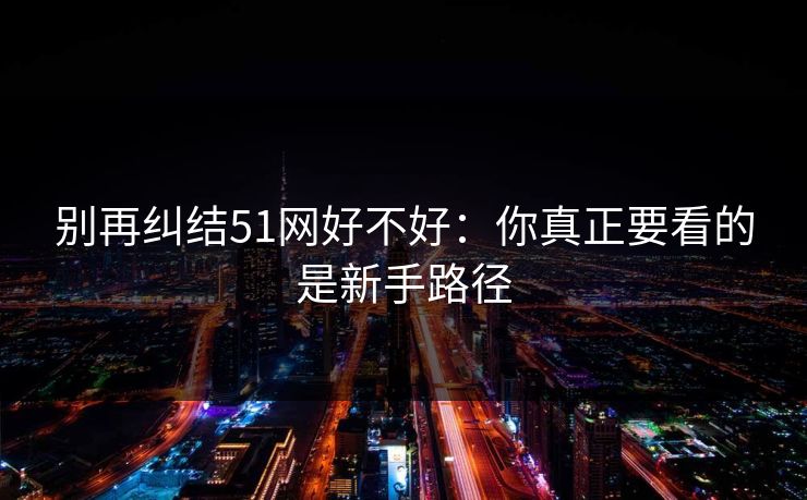 别再纠结51网好不好:你真正要看的是新手路径 别再纠结51网好不好:你真正要看的是新手路径