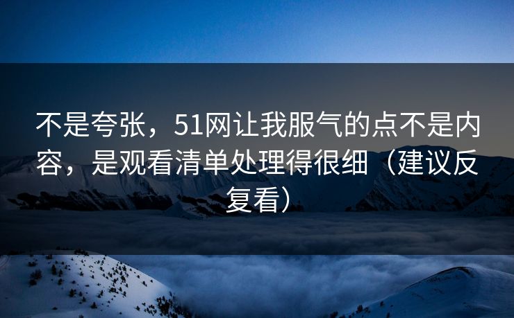不是夸张,51网让我服气的点不是内容,是观看清单处理得很细(建议反复看) 不是夸张,51网让我服气的点不是内容,是观看清单处理得很细(建议反复看)