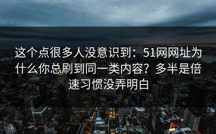 这个点很多人没意识到：51网网址为什么你总刷到同一类内容？多半是倍速习惯没弄明白