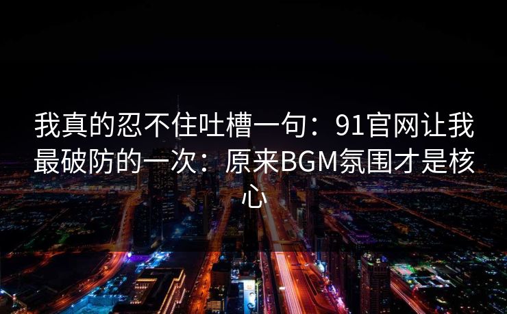 我真的忍不住吐槽一句：91官网让我最破防的一次：原来BGM氛围才是核心