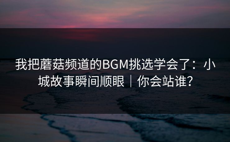 我把蘑菇频道的BGM挑选学会了：小城故事瞬间顺眼｜你会站谁？