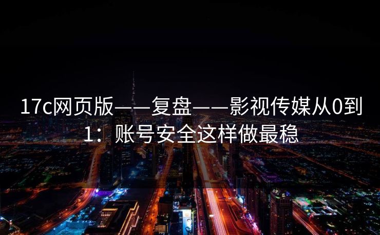 17c网页版——复盘——影视传媒从0到1：账号安全这样做最稳