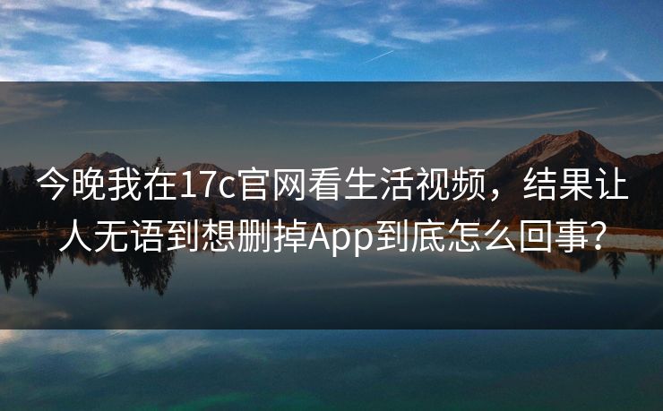 今晚我在17c官网看生活视频,结果让人无语到想删掉App到底怎么回事? 今晚我在17c官网看生活视频,结果让人无语到想删掉App到底怎么回事?