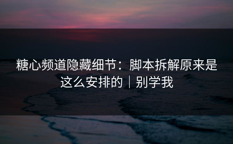 糖心频道隐藏细节：脚本拆解原来是这么安排的｜别学我