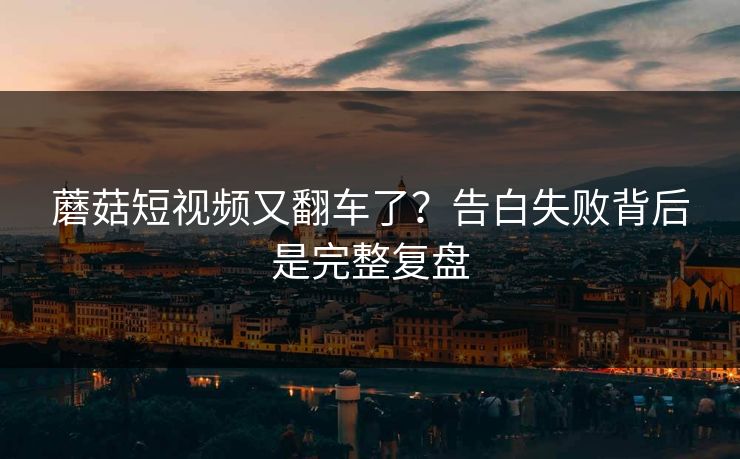 蘑菇短视频又翻车了？告白失败背后是完整复盘