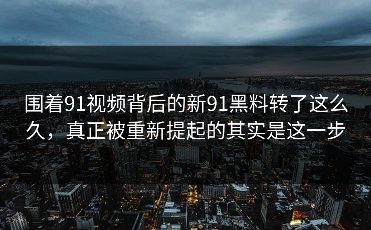 围着91视频背后的新91黑料转了这么久，真正被重新提起的其实是这一步