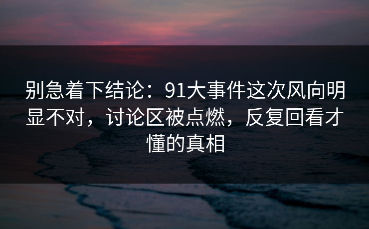 别急着下结论：91大事件这次风向明显不对，讨论区被点燃，反复回看才懂的真相