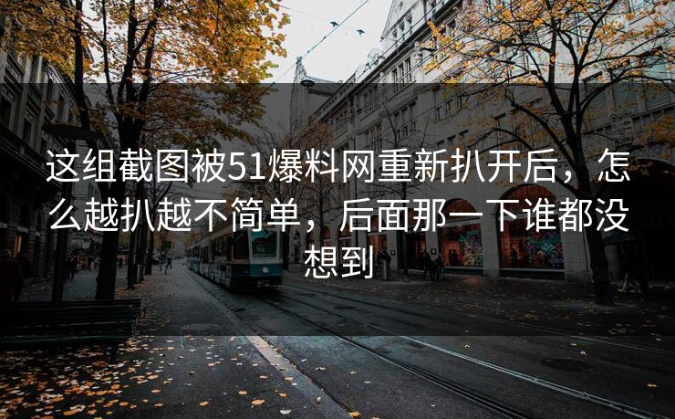 这组截图被51爆料网重新扒开后，怎么越扒越不简单，后面那一下谁都没想到